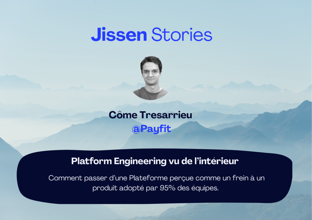 [J-Story 1]                                                     Platform Engineering vu de l’intérieur : Comment passer d’une Plateforme perçue comme un frein à un produit adopté par 95% des équipes.     Côme Tresarrieu @Payfit